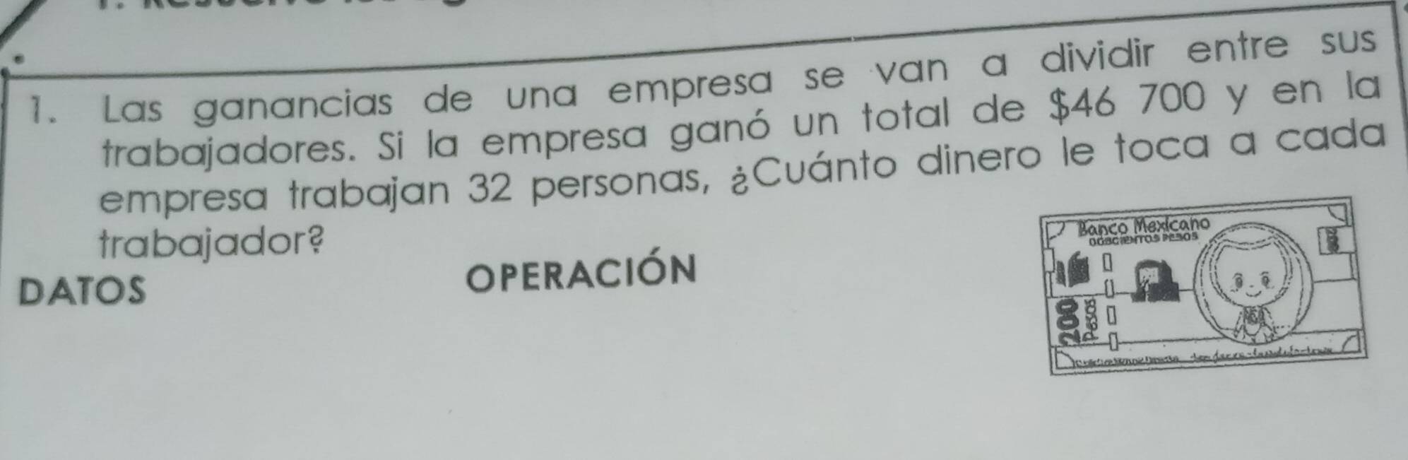 Las ganancias de una empresa se van a dividir entre sus 
trabajadores. Si la empresa ganó un total de $46 700 y en la 
empresa trabajan 32 personas, ¿Cuánto dinero le toca a cada 
trabajador? 
DATOS OPERACIÓN