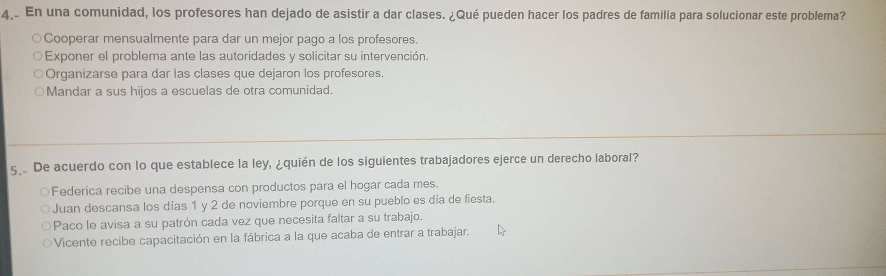 En una comunidad, los profesores han dejado de asistir a dar clases. ¿Qué pueden hacer los padres de familia para solucionar este problema?
Cooperar mensualmente para dar un mejor pago a los profesores.
Exponer el problema ante las autoridades y solicitar su intervención.
Organizarse para dar las clases que dejaron los profesores.
Mandar a sus hijos a escuelas de otra comunidad.
5. De acuerdo con lo que establece la ley, ¿quién de los siguientes trabajadores ejerce un derecho laboral?
Federica recibe una despensa con productos para el hogar cada mes.
Juan descansa los días 1 y 2 de noviembre porque en su pueblo es día de fiesta.
Paco le avisa a su patrón cada vez que necesita faltar a su trabajo.
Vicente recibe capacitación en la fábrica a la que acaba de entrar a trabajar.