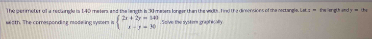 The perimeter of a rectangle is 140 meters and the length is 30 meters longer than the width. Find the dimensions of the rectangle. Let x= the length and y= the
width. The corresponding modeling system is beginarrayl 2x+2y=140 x-y=30endarray.. Solve the system graphically.