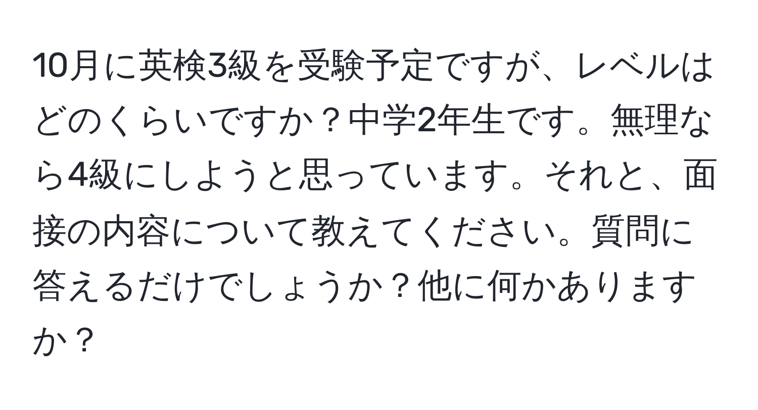 10月に英検3級を受験予定ですが、レベルはどのくらいですか？中学2年生です。無理なら4級にしようと思っています。それと、面接の内容について教えてください。質問に答えるだけでしょうか？他に何かありますか？