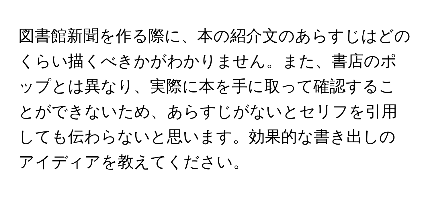 図書館新聞を作る際に、本の紹介文のあらすじはどのくらい描くべきかがわかりません。また、書店のポップとは異なり、実際に本を手に取って確認することができないため、あらすじがないとセリフを引用しても伝わらないと思います。効果的な書き出しのアイディアを教えてください。