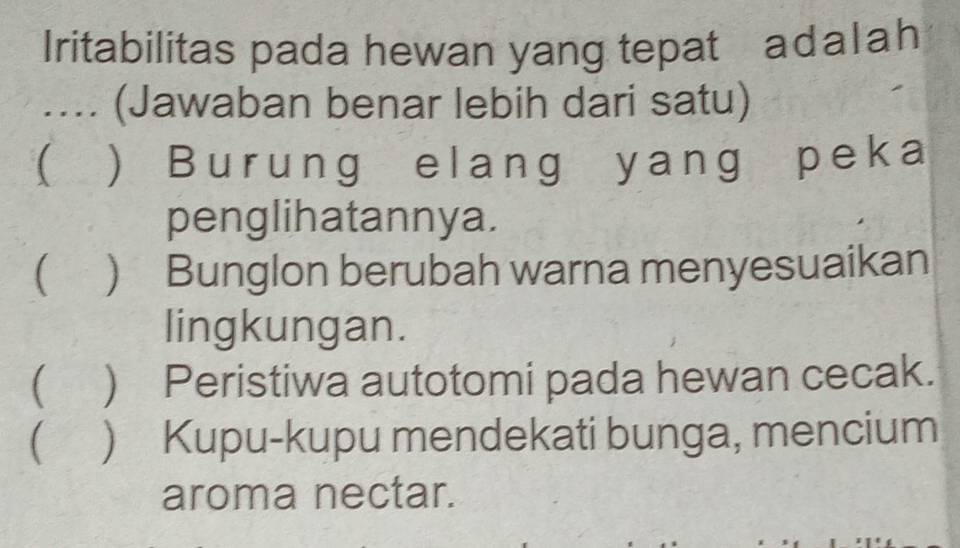 Iritabilitas pada hewan yang tepat adalah
.... (Jawaban benar lebih dari satu)
( ) Burung elang yang peka
penglihatannya.
( ) Bunglon berubah warna menyesuaikan
lingkungan.
 ) Peristiwa autotomi pada hewan cecak.
) Kupu-kupu mendekati bunga, mencium
aroma nectar.