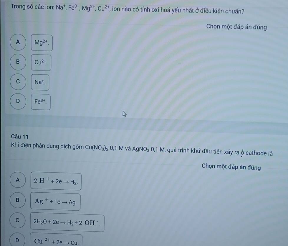 Trong số các ion: Na^+, Fe^(3+), Mg^(2+), Cu^(2+) T, ion nào có tính oxi hoá yếu nhất ở điều kiện chuẩn?
Chọn một đáp án đúng
A Mg^(2+).
B Cu^(2+).
C Na^+.
D Fe^(3+). 
Câu 11
Khi điện phân dung dịch gồm Cu(NO_3)_2 0, 1M và AgNO_30,1M , quá trình khử đầu tiên xảy ra ở cathode là
Chọn một đáp án đúng
A 2H^++2eto H_2.
B Ag^++1eto Ag.
C 2H_2O+2eto H_2+2 OH^-.
D Cu^(2+)+2eto Cu.