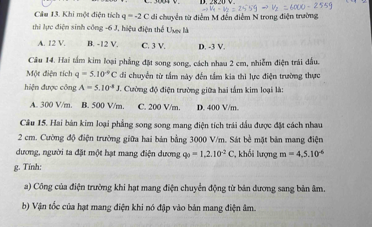 3004 V. D. 2820 V.
Câu 13. Khi một điện tích q=-2C di chuyền từ điểm M đến điểm N trong điện trường
thì lực điện sinh công -6 J, hiệu điện thế U_MN là
A. 12 V. B. -12 V. C. 3 V. D. -3 V.
Câu 14. Hai tấm kim loại phẳng đặt song song, cách nhau 2 cm, nhiễm điện trái dấu.
Một điện tích q=5.10^(-9)C di chuyền từ tấm này đến tấm kia thì lực điện trường thực
hiện được công A=5.10^(-8)J. Cường độ điện trường giữa hai tấm kim loại là:
A. 300 V/m. B. 500 V/m. C. 200 V/m. D. 400 V/m.
Câu 15. Hai bản kim loại phẳng song song mang điện tích trái dấu được đặt cách nhau
2 cm. Cường độ điện trường giữa hai bản bằng 3000 V/m. Sát bề mặt bản mang điện
dương, người ta đặt một hạt mang điện dương q_0=1,2.10^(-2)C , khối lượng m=4,5.10^(-6)
g. Tính:
a) Công của điện trường khi hạt mang điện chuyển động từ bản dương sang bản âm.
b) Vận tốc của hạt mang điện khi nó đập vào bản mang điện âm.