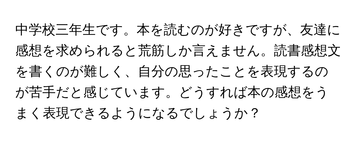 中学校三年生です。本を読むのが好きですが、友達に感想を求められると荒筋しか言えません。読書感想文を書くのが難しく、自分の思ったことを表現するのが苦手だと感じています。どうすれば本の感想をうまく表現できるようになるでしょうか？