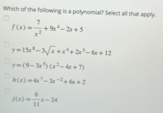 Which of the following is a polynomial? Select all that apply.
f(x)= 7/x^2 +9x^4-2x+5
y=15x^8-3sqrt(x)+x^4+2x^3-6x+12
y=(9-3x^5)(x^2-4x+7)
h(x)=4x^7-3x^(-2)+6x+2
j(x)= 6/11 x-24