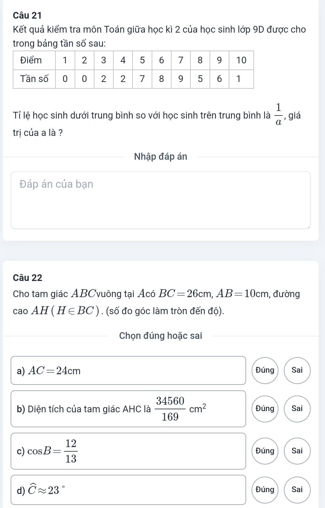 Kết quả kiểm tra môn Toán giữa học kì 2 của học sinh lớp 9D được cho
trong bảng tần số sau:
Tỉ lệ học sinh dưới trung bình so với học sinh trên trung bình là  1/a  , giá
trị của a là ?
Nhập đáp án
Đáp án của bạn
Câu 22
Cho tam giác ABCvuông tại Acó BC=26cm, AB=10cm , đường
caoAH(H∈ BC). (số đo góc làm tròn đến độ).
Chọn đúng hoặc sai
a) AC=24cm Đúng Sai
b) Diện tích của tam giác AHC là  34560/169 cm^2 Đúng Sai
c) cos B= 12/13  Đúng Sai
d) widehat Capprox 23 。 Đúng Sai