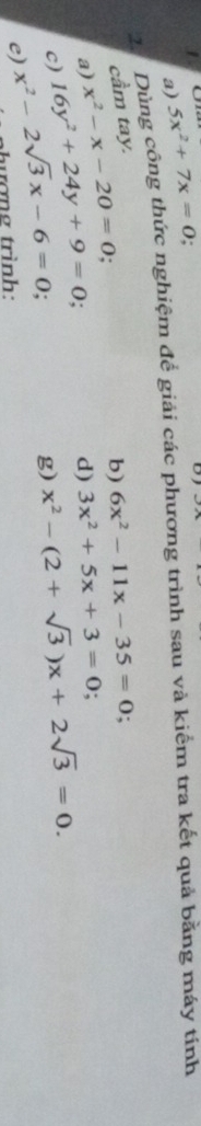 1 5x^2+7x=0
a) 
2. Dùng công thức nghiệm để giải các phương trình sau và kiểm tra kết quả bằng máy tính 
cầm tay. 
a) x^2-x-20=0
b) 6x^2-11x-35=0
d) 3x^2+5x+3=0;
c) 16y^2+24y+9=0 x^2-(2+sqrt(3))x+2sqrt(3)=0. 
e) x^2-2sqrt(3)x-6=0. 
g) 
tượng trình: