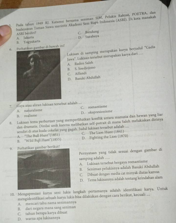 Pada tahun 1949 RJ. Katamsi bersama seniman SIM, Pelukis Rakyat, POETRA, dan
budayawan Taman Siswa merintis Akademi Seni Rupa Indonesia (ASRI). Di kota manakah
ASRI berdiri?
A. Jakarta C. Bandung
B. Yogyakarta D. Surabaya
6.ar di bawah ini!
Lukisan di samping merupakan karya berjudul “Gadis
Jawa''. Lukisan tersebut merupakan karya dari …
A. Raden Saleh
B. S. Soedjojono
C. Affandi
D. Basuki Abdullah
7. Gaya atau aliran lukisan tersebut adalah ....
A. naturalisme C. romantisme
B. realisme D. ekspresionisme
8. Lukisan tema perburuan yang memperlihatkan konflik antara manusia dan hewan yang liar
dan dramatis. Dinilai unik karena melibatkan self-potrait di mana Saleh melukiskan dirinya
sendiri di atas kuda cokelat yang gagah. Judul lukisan tersebut adalah ....
A. “The Bull Hunt”'(1851) C. The Lion Hunt (1841)
B. ''Wild Bull Hunt''(1855) D. Fighting the Lion (1870)
9.ambar berikut!
Pernyataan yang tidak sesuai dengan gambar di
samping adalah …
A. Lukisan tersebut bergaya romantisme
B. Seniman pelukisnya adalah Basuki Abdullah
C. Dibuat dengan media cat minyak diatas kanvas
D. Tema lukisannya adalah tentang keindahan alam
10. Mengapresiasi karya seni lukis langkah pertamanya adalah identifikasi karya. Untuk
mengidentifikasi sebuah karya lukis bisa dilakukan dengan cara berikut, kecuali ....
A. mencari tahu nama senimannya
B. dari negara mana sang seniman
C. tahun berapa karya dibuat
D. warna apa lukisannya