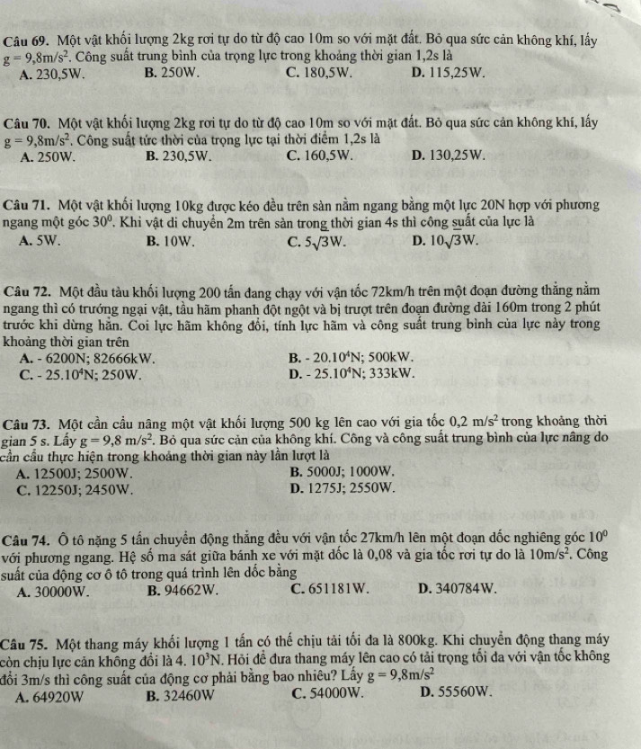 Một vật khối lượng 2kg rơi tự do từ độ cao 10m so với mặt đất. Bỏ qua sức cản không khí, lấy
g=9,8m/s^2 *. Công suất trung bình của trọng lực trong khoảng thời gian 1,2s là
A. 230,5W. B. 250W. C. 180,5W. D. 115,25W.
Câu 70. Một vật khối lượng 2kg rơi tự do từ độ cao 10m so với mặt đất. Bỏ qua sức cản không khí, lấy
g=9,8m/s^2. Công suất tức thời của trọng lực tại thời điểm 1,2s là
A. 250W. B. 230,5W. C. 160,5W. D. 130,25W.
Câu 71. Một vật khối lượng 10kg được kéo đều trên sản nằm ngang bằng một lực 20N hợp với phương
ngang một góc 30° T. Khi vật di chuyển 2m trên sàn trong thời gian 4s thì công suất của lực là
A. 5W. B. 10W. C. 5surd 3W. D. 10sqrt(3)W.
Câu 72. Một đầu tàu khối lượng 200 tấn đang chạy với vận tốc 72km/h trên một đoạn đường thẳng nằm
ngang thì có trướng ngại vật, tầu hãm phanh đột ngột và bị trượt trên đoạn đường dài 160m trong 2 phút
trước khi dừng hẳn. Coi lực hãm khổng đổi, tính lực hãm và công suất trung bình của lực này trong
khoảng thời gian trên
A. - 6200N; 82666kW. B. -20.10^4N; 500kW.
C. -25.10^4N; 250W. D. -25.10^4N; 333kW.
Câu 73. Một cần cầu nâng một vật khối lượng 500 kg lên cao với gia tốc 0,2m/s^2 trong khoảng thời
gian 5 s. Lấy g=9,8m/s^2. Bỏ qua sức cản của không khí. Công và công suất trung bình của lực nâng do
cần cầu thực hiện trong khoảng thời gian này lần lượt là
A. 12500J; 2500W. B. 5000J; 1000W.
C. 12250J; 2450W. D. 1275J; 2550W.
Câu 74. Ô tô nặng 5 tấn chuyển động thẳng đều với vận tốc 27km/h lên một đoạn dốc nghiêng góc 10°
với phương ngang. Hệ số ma sát giữa bánh xe với mặt dốc là 0,08 và gia tốc rơi tự do là 10m/s^2. Công
suất của động cơ ô tô trong quá trình lên dốc bằng
A. 30000W. B. 94662W. C. 651181W. D. 340784W.
Câu 75. Một thang máy khối lượng 1 tấn có thế chịu tải tối đa là 800kg. Khi chuyển động thang máy
còn chịu lực cản không đổi là 4. 10^3N. Hỏi đề đưa thang máy lên cao có tải trọng tối đa với vận tốc không
đổi 3m/s thì công suất của động cơ phải bằng bao nhiêu? Lấy g=9,8m/s^2
A. 64920W B. 32460W C. 54000W. D. 55560W.
