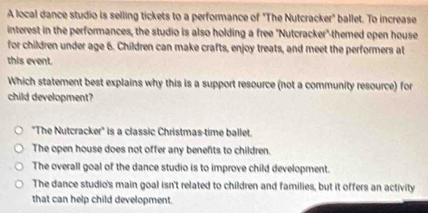 A local dance studio is selling tickets to a performance of "The Nutcracker" ballet. To increase
interest in the performances, the studio is also holding a free 'Nutcracker" themed open house
for children under age 6. Children can make crafts, enjoy treats, and meet the performers at
this event.
Which statement best explains why this is a support resource (not a community resource) for
child development?
''The Nutcracker'' is a classic Christmas-time ballet.
The open house does not offer any benefits to children.
The overall goal of the dance studio is to improve child development.
The dance studio's main goal isn't related to children and families, but it offers an activity
that can help child development.