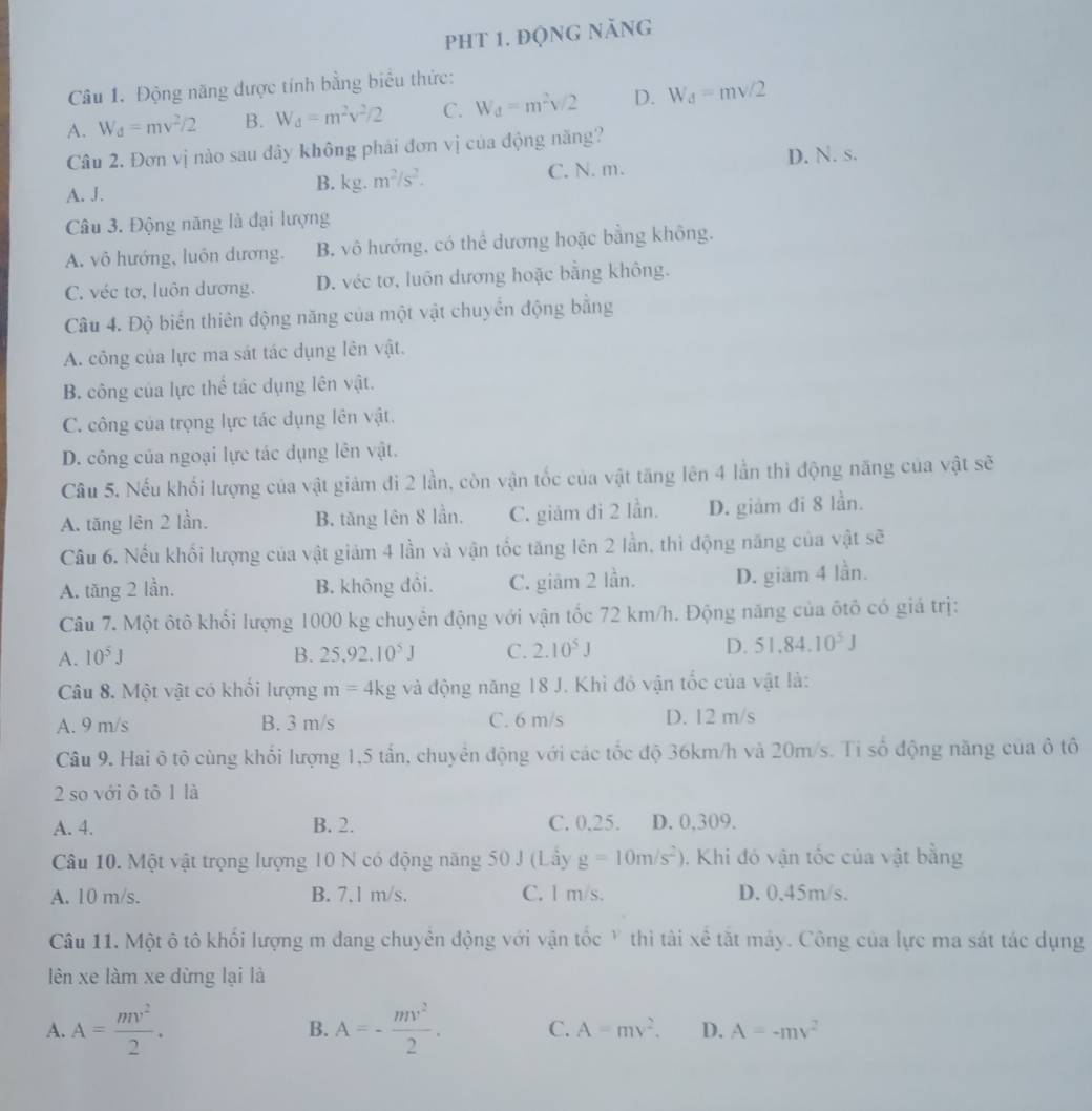 pht 1. động năng
Câu 1. Động năng được tính bằng biểu thức:
A. W_d=mv^2/2 B. W_d=m^2v^2/2 C. W_d=m^2v/2 D. W_d=mv/2
Câu 2. Đơn vị nào sau đây không phái đơn vị của động năng?
A. J.
B. kg.m^2/s^2. C. N. m. D. N. s.
Câu 3. Động năng là đại lượng
A. vô hướng, luôn dương. B. vô hướng, có thể dương hoặc bằng không.
C. véc tơ, luôn dương. D. véc tơ, luôn dương hoặc bằng không.
Câu 4. Độ biến thiên động năng của một vật chuyển động bằng
A. công của lực ma sát tác dụng lên vật.
B. công của lực thể tác dụng lên vật.
C. công của trọng lực tác dụng lên vật.
D. công của ngoại lực tác dụng lên vật.
Câu 5. Nếu khối lượng của vật giám đi 2 lần, còn vận tốc của vật tăng lên 4 lần thì động năng của vật sẽ
A. tăng lên 2 lần. B. tăng lên 8 lần. C. giảm đi 2 lần. D. giảm đi 8 lần.
Câu 6. Nếu khối lượng của vật giám 4 lần và vận tốc tăng lên 2 lần, thì động năng của vật sẽ
A. tăng 2 lần. B. không đồi. C. giảm 2 lần. D. giam 4 lần.
Câu 7. Một ôtô khổi lượng 1000 kg chuyển động với vận tốc 72 km/h. Động năng của ôtô có giá trị:
A. 10^5J B. 25,92.10^5J C. 2.10^5J D. 51.84.10^5J
Câu 8. Một vật có khối lượng m=4kg và động năng 18 J. Khi đỏ vận tốc của vật là:
A. 9 m/s B. 3 m/s C. 6 m/s D. 12 m/s
Câu 9. Hai ô tô cùng khối lượng 1,5 tấn, chuyển động với các tốc độ 36km/h và 20m/s. Tỉ số động năng của ô tô
2 so với ô tô 1 là
A. 4. B. 2. C. 0.25. D. 0,309.
Câu 10. Một vật trọng lượng 10 N có động năng 50 J (Lây g=10m/s^2).  Khi đó vận tốc của vật bằng
A. 10 m/s. B. 7,1 m/s. C. l m/s. D. 0.45m/s.
Câu 11. Một ô tô khối lượng m đang chuyên động với vận tốc Y thì tài xê tắt máy. Công của lực ma sát tác dụng
lên xe làm xe dừng lại là
B.
A. A= mv^2/2 . A=- mv^2/2 . C. A=mv^2. D. A=-mv^2