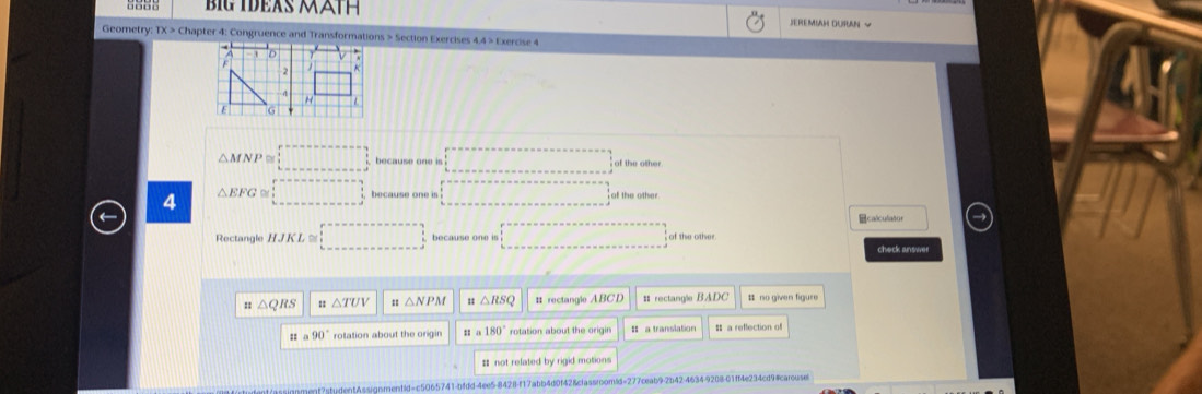 6885 BIG IDEAS MÄTH SEREMIAH DURAN ~
Geometry: TX > Chapter 4: Congruence and Transformations > Section Exercises 4.4 > Exercise 4
1 D A
2
□°
H
E G
△ MNP =□ because one is □°
4 △ EFG≌ □ ... □°
calculator
Rectangle HJKL≌ □ because one is □ of the othe
check answer
:: △ QRS △ TUV 1 △ NPM 11 △ RSQ # rectangle ABCD #rectangle BADC # no given figure
:: a90° rotation about the origin ua180° rotation about the origin = a translation s a reffection of
# not related by rigid motions
tudentAssignmentid=c5065741-bfdd-4ee5-8428-f17abb4d0f42&classroom/d=277ceab9-2b42-4634-9208-01ff4e234cd9#carouse