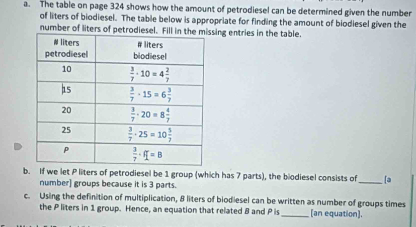 The table on page 324 shows how the amount of petrodiesel can be determined given the number
of liters of biodiesel. The table below is appropriate for finding the amount of biodiesel given the
number of liters of petrodieseling entries in the table.
b. If we let P liters of petrodiesel be 1 group (which has 7 parts), the biodiesel consists of_ [a
number] groups because it is 3 parts.
c. Using the definition of multiplication, B liters of biodiesel can be written as number of groups times
the P liters in 1 group. Hence, an equation that related B and P is_ [an equation].