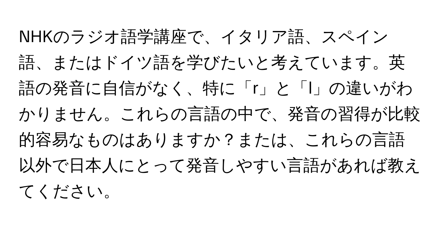 NHKのラジオ語学講座で、イタリア語、スペイン語、またはドイツ語を学びたいと考えています。英語の発音に自信がなく、特に「r」と「l」の違いがわかりません。これらの言語の中で、発音の習得が比較的容易なものはありますか？または、これらの言語以外で日本人にとって発音しやすい言語があれば教えてください。