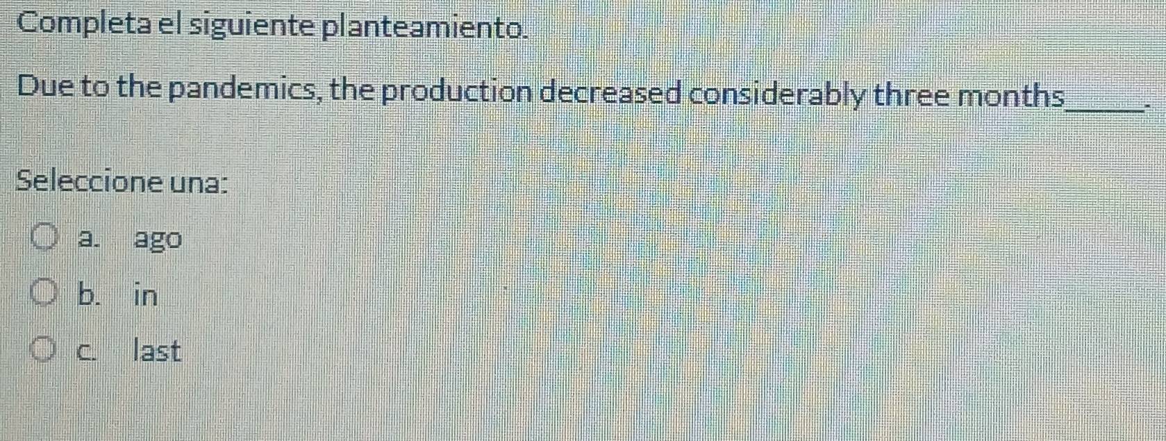 Completa el siguiente planteamiento.
Due to the pandemics, the production decreased considerably three months _
*
Seleccione una:
a. ago
b. in
c. last