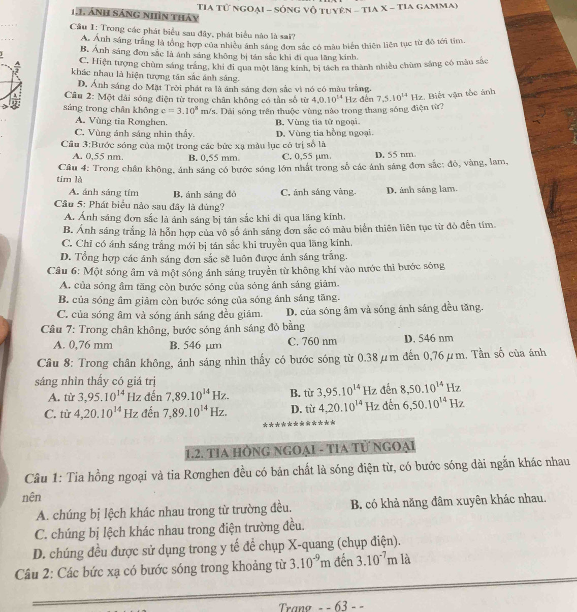 TIA Tử NgOẠI - SÓnG vô tuyên - TIA X - TIA gamma)
1.1. ánh Sáng nhìn thảy
_
Câu 1: Trong các phát biểu sau đây, phát biểu nào là sai?
A. Ánh sáng trắng là tổng hợp của nhiều ánh sáng đơn sắc có màu biến thiên liên tục từ đỏ tới tím.
B. Ánh sáng đơn sắc là ánh sáng không bị tán sắc khi đi qua lãng kính.
C. Hiện tượng chùm sáng trắng, khi đi qua một lăng kính, bị tách ra thành nhiều chùm sáng có màu sắc
 A/2  khác nhau là hiện tượng tán sắc ánh sáng.
D. Ánh sáng do Mặt Trời phát ra là ánh sáng đơn sắc vì nó có màu trắng.
Câu 2: Một dải sóng điện từ trong chân không có tần số từ 4,0.10^(14) Hz đến 7,5.10^(14)Hz :. Biết vận tốc ánh
sáng trong chân không c=3.10^8m/s 3. Dải sóng trên thuộc vùng nào trong thang sóng điện từ?
A. Vùng tia Rơnghen. B. Vùng tia tử ngoại.
C. Vùng ánh sáng nhìn thấy. D. Vùng tia hồng ngoại.
Câu 3:Bước sóng của một trong các bức xạ màu lục có trị số là
A. 0,55 nm. B. 0,55 mm. C. 0,55 µm. D. 55 nm.
Câu 4: Trong chân không, ánh sáng có bước sóng lớn nhất trong số các ánh sáng đơn sắc: đỏ, vàng, lam,
tím là
A. ánh sáng tím B. ánh sáng đỏ C. ánh sáng vàng. D. ánh sáng lam.
Câu 5: Phát biểu nào sau đây là đúng?
A. Ánh sáng đơn sắc là ánh sáng bị tán sắc khi đi qua lăng kính.
B. Ánh sáng trắng là hỗn hợp của vô số ánh sáng đơn sắc có màu biến thiên liên tục từ đỏ đến tím.
C. Chỉ có ánh sáng trắng mới bị tán sắc khi truyền qua lăng kính.
D. Tổng hợp các ánh sáng đơn sắc sẽ luôn được ánh sáng trắng.
Câu 6: Một sóng âm và một sóng ánh sáng truyền từ không khí vào nước thì bước sóng
A. của sóng âm tăng còn bước sóng của sóng ánh sáng giảm.
B. của sóng âm giảm còn bước sóng của sóng ánh sáng tăng.
C. của sóng âm và sóng ánh sáng đều giảm. D. của sóng âm và sóng ánh sáng đều tăng.
Câu 7: Trong chân không, bước sóng ánh sáng đỏ bằng
A. 0,76 mm B. 546 µm C. 760 nm D. 546 nm
Câu 8: Trong chân không, ánh sáng nhìn thấy có bước sóng từ 0.38μm đến 0,76μm. Tần số của ánh
sáng nhìn thấy có giá trị
A. từ 3,95.10^(14) Hz đến 7,89.10^(14)Hz. B. từ 3,95.10^(14)Hz : đến 8,50.10^(14)Hz
C. từ 4,20.10^(14) Hz đến 7,89.10^(14)Hz. D. từ 4,20.10^(14) Hz đến 6,50.10^(14)Hz
1.2. TIA HÒNG NGOẠI - TIA Tử NgOẠi
Câu 1: Tia hồng ngoại và tia Rơnghen đều có bản chất là sóng điện từ, có bước sóng dài ngắn khác nhau
nên
A. chúng bị lệch khác nhau trong từ trường đều. B. có khả năng đâm xuyên khác nhau.
C. chúng bị lệch khác nhau trong điện trường đều.
D. chúng đều được sử dụng trong y tế để chụp X-quang (chụp điện).
Câu 2: Các bức xạ có bước sóng trong khoảng từ 3.10^(-9)m đến 3.10^(-7)m là
Trang - - 63 - -