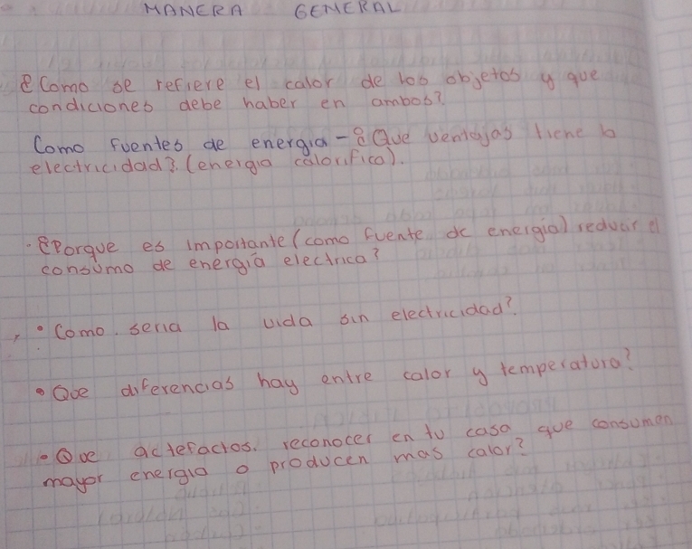 MANCRA GEIERAL 
Como se refiere el calor de lob objetos y gue 
condiciones debe haber en ambos? 
Como Foentes de energia-e Que venteyas liene b 
electricidad3 (energa calorifica). 
eporgue es importante (como Euente dc eneigia) redvar ( 
consumo de energia electrica? 
Como, seria la uida sin electricidad? 
Ove diferencias hag entre calor y temperatoro? 
Ove actefactos, reconocer en to casa gve consumen 
mayor energla o producen mas calor?
