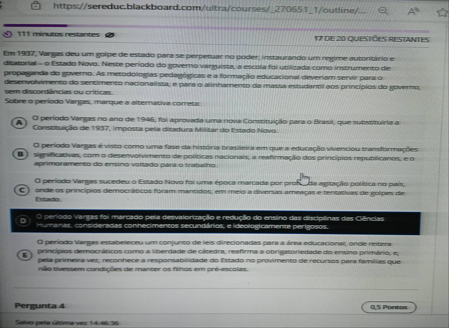 A^0
111 minutos restantes 17 de 20 questões restantes
Em 1937, Vargas deu um golpe de estado para se perpetuar no poder, instaurando um regime autoritário e
ditatorial - o Estado Novo. Neste período do governo varguista, a escola foi utilizada como instrumento de
propaganda do governo. As metodologias pedagógicas e a formação educacional deveriam servir para o
desenvolvimento do sentimento nacionalista, e para o alinhamento da massa estudantil aos princípios do governo,
sem discordâncias ou críticas.
Sobre o período Vargas, marque a alternativa correta:
A O período Vargas no ano de 1946, foi aprovada uma nova Constituição para o Brasil, que substituiria a
Constituição de 1937, imposta pela ditadura Militar do Estado Novo.
O período Vargas é visto como uma fase da história brasileira em que a educação vivenciou transformações
B) significativas, com o desenvolvimento de políticas nacionais, a reafirmação dos princípios republicanos, e o
aprimoramento do ensino voltado para o trabalho.

O período Vargas sucedeu o Estado Novo foi uma época marcada por prof  da agitação política no pais,
C) onde os princípios democráticos foram mantidos, em meio a diversas ameaças e tentativas de golpes de
Estado.
D período Vargas foi marcado pela desvalorização e redução do ensino das disciplinas das Ciências
Humanas, consideradas conhecimentos secundários, e ideologicamente perigosos.
O período Vargas estabeleceu um conjunto de leis direcionadas para a área educacional, onde reitera
E) princípios democráticos como a liberdade de cátedra, reafirma a obrigatoriedade do ensino primário, e,
pela primeira vez, reconhece a responsabilidade do Estado no provimento de recursos para famílias que
não tivessem condições de manter os filhos em pré-escolas.
Pergunta 4 0,5 Pontos
Salvo pela última vez 14:46 36