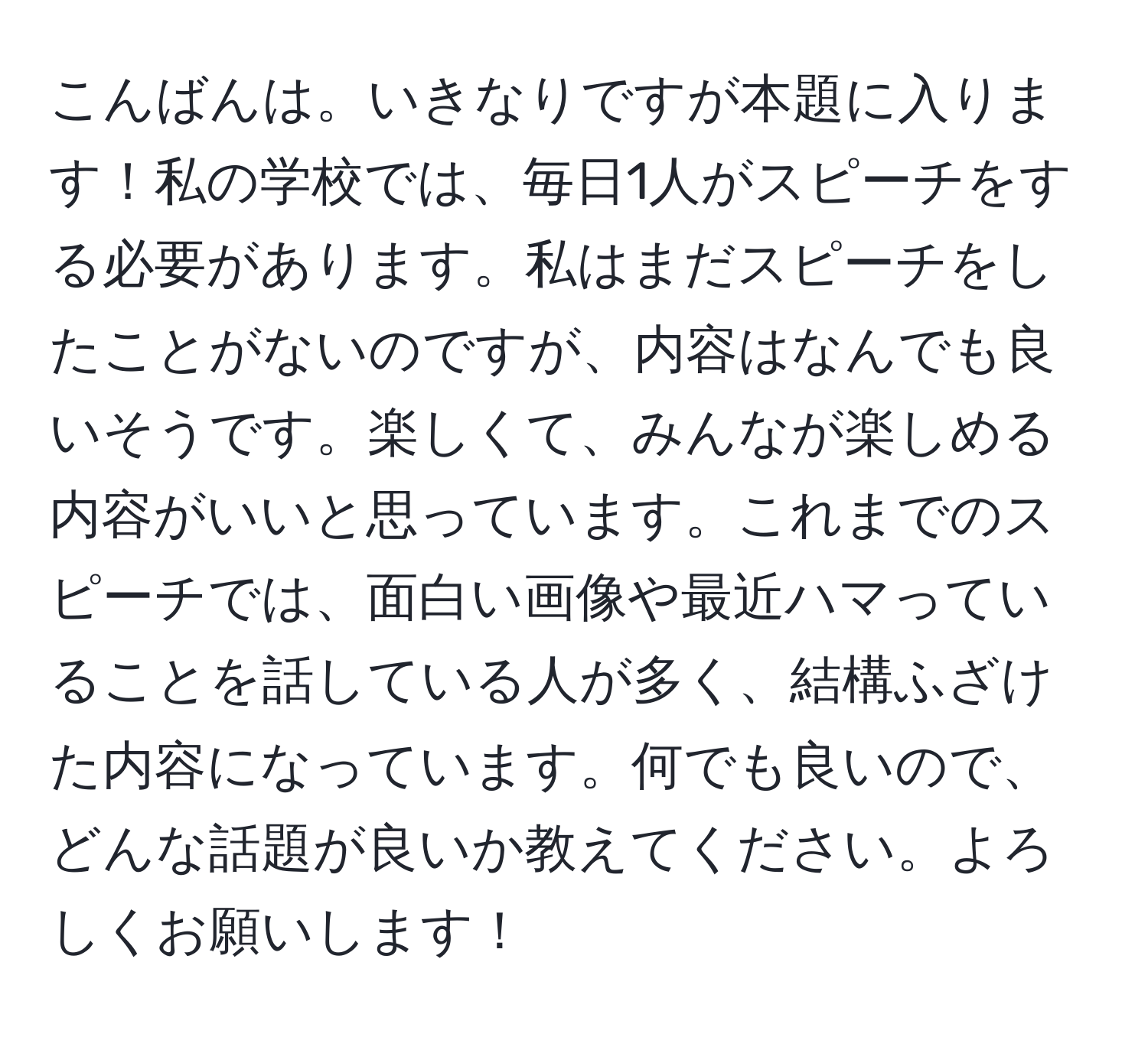 こんばんは。いきなりですが本題に入ります！私の学校では、毎日1人がスピーチをする必要があります。私はまだスピーチをしたことがないのですが、内容はなんでも良いそうです。楽しくて、みんなが楽しめる内容がいいと思っています。これまでのスピーチでは、面白い画像や最近ハマっていることを話している人が多く、結構ふざけた内容になっています。何でも良いので、どんな話題が良いか教えてください。よろしくお願いします！