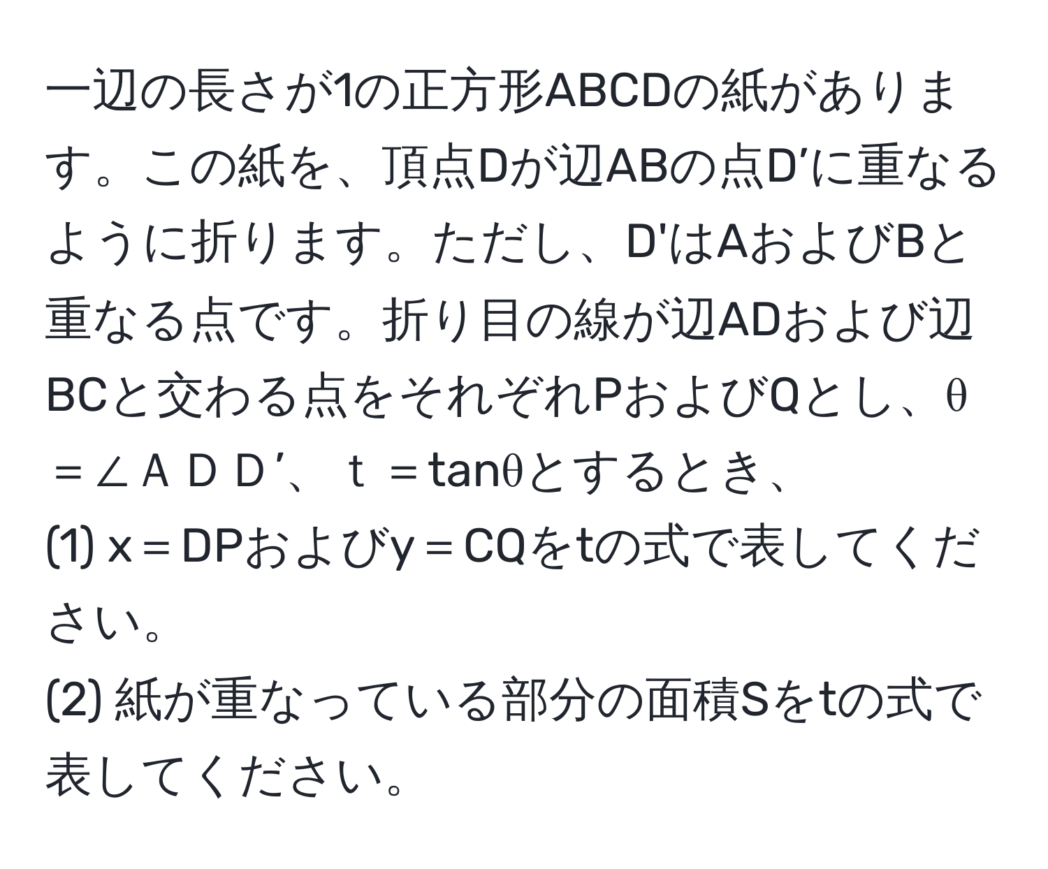 一辺の長さが1の正方形ABCDの紙があります。この紙を、頂点Dが辺ABの点D’に重なるように折ります。ただし、D'はAおよびBと重なる点です。折り目の線が辺ADおよび辺BCと交わる点をそれぞれPおよびQとし、θ＝∠ＡＤＤ’、ｔ＝tanθとするとき、  
(1) x＝DPおよびy＝CQをtの式で表してください。  
(2) 紙が重なっている部分の面積Sをtの式で表してください。