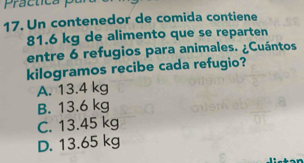 Practica 
17. Un contenedor de comida contiene
81.6 kg de alimento que se reparten
entre 6 refugios para animales. ¿Cuántos
kilogramos recibe cada refugio?
A. 13.4 kg
B. 13.6 kg
C. 13.45 kg
D. 13.65 kg