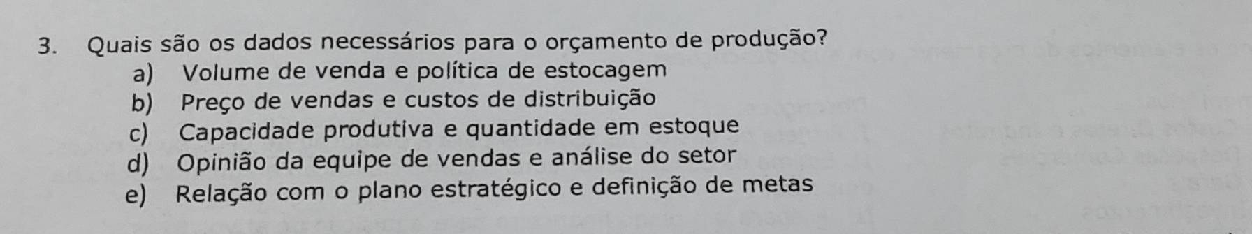 Quais são os dados necessários para o orçamento de produção?
a) Volume de venda e política de estocagem
b) Preço de vendas e custos de distribuição
c) Capacidade produtiva e quantidade em estoque
d) Opinião da equipe de vendas e análise do setor
e) Relação com o plano estratégico e definição de metas