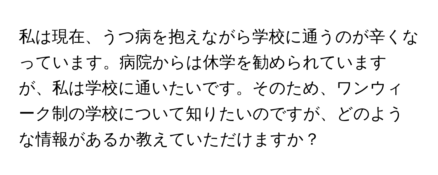 私は現在、うつ病を抱えながら学校に通うのが辛くなっています。病院からは休学を勧められていますが、私は学校に通いたいです。そのため、ワンウィーク制の学校について知りたいのですが、どのような情報があるか教えていただけますか？