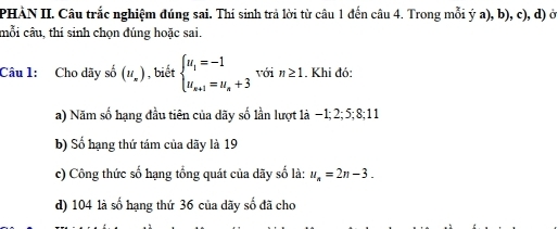 PHÀN II. Câu trắc nghiệm đúng sai. Thí sinh trả lời từ câu 1 đến câu 4. Trong mỗi ý a), b), c), d) ở 
mỗi câu, thí sinh chọn đúng hoặc sai. 
Câu 1: Cho dãy shat o(u_x) , biết beginarrayl u_1=-1 u_n+1=u_n+3endarray. với n≥ 1. Khi đó: 
a) Năm số hạng đầu tiên của dãy số lần lượt 1à −1; 2; 5; 8; 1 1 
b) Số hạng thứ tám của dãy là 19
c) Công thức số hạng tổng quát của dãy số là: u_n=2n-3. 
d) 104 là số hạng thứ 36 của dãy số đã cho