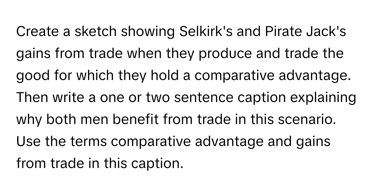 Create a sketch showing Selkirk's and Pirate Jack's gains from trade when they produce and trade the good for which they hold a comparative advantage. Then write a one or two sentence caption explaining why both men benefit from trade in this scenario. Use the terms comparative advantage and gains from trade in this caption.