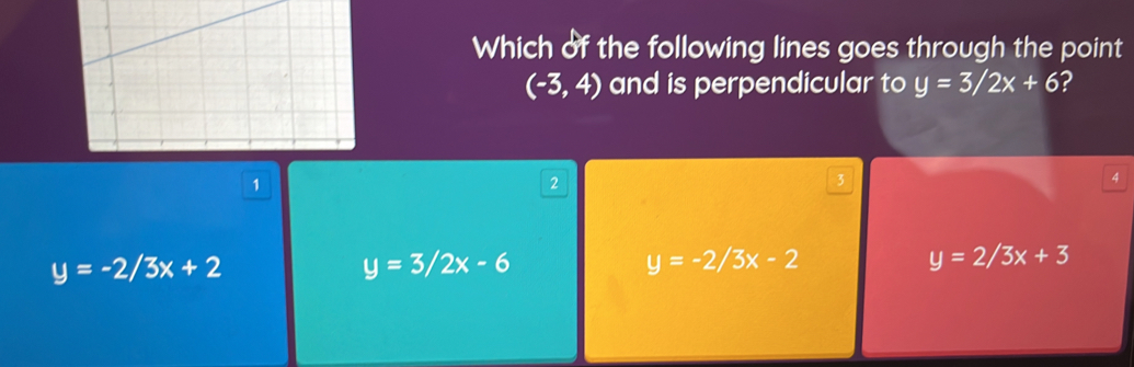 Which of the following lines goes through the point
(-3,4) and is perpendicular to y=3/2x+6 ?
1
2
3
4
y=-2/3x+2
y=3/2x-6
y=-2/3x-2
y=2/3x+3