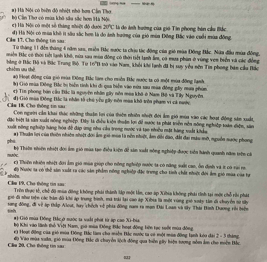 Lượng mưa _Nhiệt độ
a) Hà Nội có biên độ nhiệt nhỏ hơn Cần Thơ.
b) Cần Thơ có mùa khô sâu sắc hơn Hà Nội.
c) Hà Nội có một số tháng nhiệt độ dưới 20°C là do ảnh hưởng của gió Tín phong bán cầu Bắc.
d) Hà Nội có mùa khô ít sâu sắc hơn là do ảnh hưởng của gió mùa Đông Bắc vào cuối mùa đông.
Câu 17. Cho thông tin sau:
Từ tháng 11 đến tháng 4 năm sau, miền Bắc nước ta chịu tác động của gió mùa Đông Bắc. Nửa đầu mùa đông,
miền Bắc có thời tiết lạnh khô, nữa sau mùa đông có thời tiết lạnh ẩm, có mưa phùn ở vùng ven biển và các đồng
bằng ở Bắc Bộ và Bắc Trung Bộ. Từ 16^0B trở vào Nam, khối khí lạnh đã bị suy yếu nên Tín phong bán cầu Bắc
chiếm ưu thế.
a) Hoạt động của gió mùa Đông Bắc làm cho miền Bắc nước ta có một mùa đông lạnh.
b) Gió mùa Đông Bắc bị biến tính khi đi qua biển vào nửa sau mùa đông gây mưa phùn.
c) Tín phong bán cầu Bắc là nguyên nhân gây nên mùa khô ở Nam Bộ và Tây Nguyên.
d) Gió mùa Đông Bắc là nhân tố chủ yếu gây nên mùa khô trên phạm vi cả nước.
Câu 18. Cho thông tin sau:
Con người cần khai thác những thuận lợi của thiên nhiên nhiệt đới ẩm gió mùa vào các hoạt động sản xuất,
đặc biệt là sản xuất nông nghiệp. Đây là điều kiện thuận lợi để nước ta phát triển nền nông nghiệp toàn diện, sản
xuất nông nghiệp hàng hóa đề đáp ứng nhu cầu trong nước và tạo nhiều mặt hàng xuất khẩu.
a) Thuận lợi của thiên nhiên nhiệt đới ẩm gió mùa là nền nhiệt, ẩm dồi dào, đất đai màu mỡ, nguồn nước phong
phú.
b) Thiên nhiên nhiệt đới ẩm gió mùa tạo điều kiện đề sản xuất nông nghiệp được tiến hành quanh năm trên cả
nước.
c) Thiên nhiên nhiệt đới ẩm gió mùa giúp cho nông nghiệp nước ta có năng suất cao, ồn định và ít có rủi ro.
d) Nước ta có thể sản xuất ra các sản phẩm nông nghiệp đặc trưng cho tính chất nhiệt đới ẩm gió mùa của tự
nhiên.
Câu 19. Cho thông tin sau:
Trên thực tế, chế độ mùa đông không phải thành lập một lần, cao áp Xibia không phải tĩnh tại một chỗ rồi phát
gió đi như trên các bản đồ khí áp trung bình, mà trái lại cao áp Xibia là một vùng gió xoáy tản di chuyền từ tây
sang đông, đi về áp thấp Aleut, hay chếch về phía đông nam ra mạn Đài Loan và tây Thái Bình Dương rồi biển
tính.
a) Gió mùa Đông Bắc ở nước ta xuất phát từ áp cao Xi-bia.
b) Khi vào lãnh thổ Việt Nam, gió mùa Đông Bắc hoạt động liên tục suốt mùa đông.
c) Hoạt động của gió mùa Đông Bắc làm cho miền Bắc nước ta có một mùa đông lạnh kéo dài 2 - 3 tháng.
d) Vào mùa xuân, gió mùa Đông Bắc di chuyển lệch đông qua biển gây hiện tượng nồm ẩm cho miền Bắc.
Câu 20. Cho thông tin sau:
022