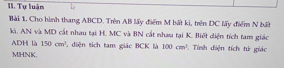 Tự luận 
Bài 1. Cho hình thang ABCD. Trên AB lấy điểm M bất kì, trên DC lấy điểm N bất 
kì. AN và MD cắt nhau tại H. MC và BN cắt nhau tại K. Biết diện tích tam giác
ADH là 150cm^2 , diện tích tam giác BCK là 100cm^2. Tính diện tích tứ giác 
MHNK.