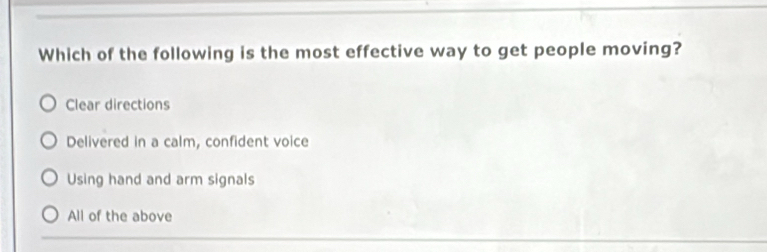 Which of the following is the most effective way to get people moving?
Clear directions
Delivered in a calm, confident voice
Using hand and arm signals
All of the above