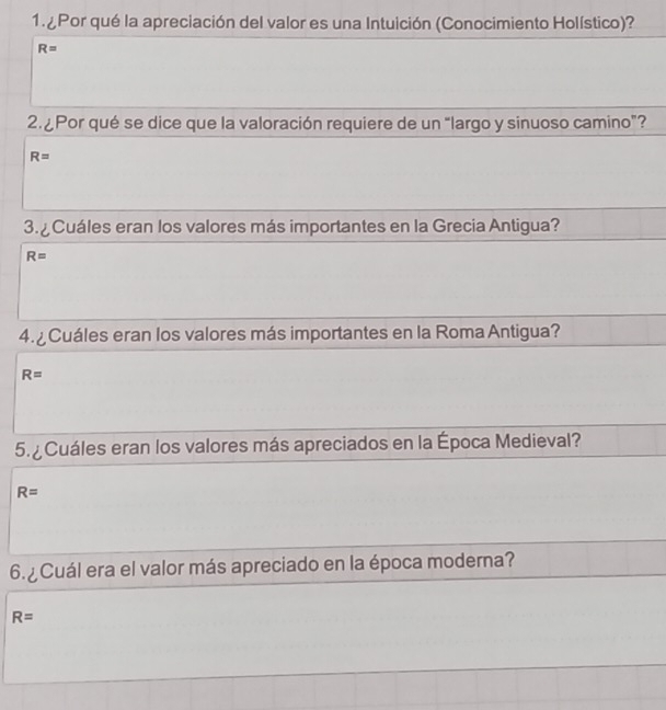 1.¿ Por qué la apreciación del valor es una Intuición (Conocimiento Holístico)?
R=
2. ¿ Por qué se dice que la valoración requiere de un “largo y sinuoso camino”?
R=
3. Cuáles eran los valores más importantes en la Grecia Antigua?
R=
4. ¿ Cuáles eran los valores más importantes en la Roma Antigua?
R=
5. Cuáles eran los valores más apreciados en la Época Medieval?
R=
6. ¿ Cuál era el valor más apreciado en la época moderna?
R=