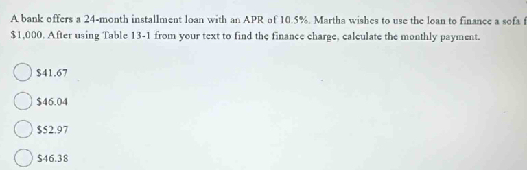 A bank offers a 24-month installment loan with an APR of 10.5%. Martha wishes to use the loan to finance a sofa f
$1,000. After using Table 13-1 from your text to find the finance charge, calculate the monthly payment.
$41.67
$46.04
$52.97
$46.38