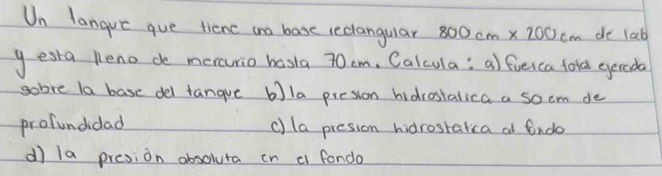 Un langue gue tienc ano base reclangular 800cm* 200cm de lacb 
gesta peno de mercurio hasta 70 cm, Calcula; a) fieica ford egereda 
gobre la base del tangue bla presion hidrostalica a soem de 
profundidad c) la presson hidrosralica al fndo 
dì la presion absoluta in c fondo