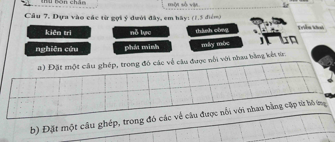 thu bốn chân một số vật. 
Câu 7. Dựa vào các từ gợi ý dưới đây, em hãy: (1, 5 điểm) 
kiên trì nỗ lực thành công 
Triển khai 
nghiên cứu phát minh 
máy móc 
a) Đặt một câu ghép, trong đó các vế câu được nối với nhau bằng kết từ: 
b) Đặt một câu ghép, trong đó các vế câu được nối với nhau bằng cặp từ hồ ứng