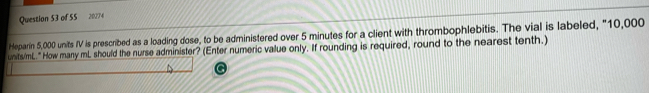 20274 
Heparin 5,000 units IV is prescribed as a loading dose, to be administered over 5 minutes for a client with thrombophlebitis. The vial is labeled, "10,000
units/mL." How many mL should the nurse administer? (Enter numeric value only. If rounding is required, round to the nearest tenth.)