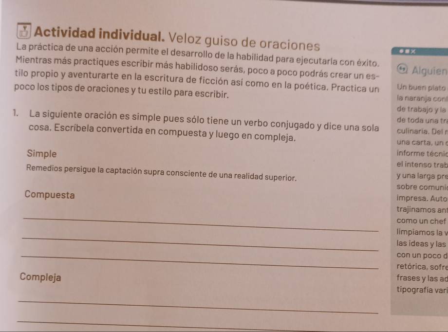 Actividad individual. Veloz guiso de oraciones 
.. × 
La práctica de una acción permite el desarrollo de la habilidad para ejecutarla con éxito. 
Mientras más practiques escribir más habilidoso serás, poco a poco podrás crear un es- Alguien 
65 
tilo propio y aventurarte en la escritura de ficción así como en la poética. Practica un Un buen plato 
poco los tipos de oraciones y tu estilo para escribir. la naranja conl 
de trabajo y la 
de toda una tr 
1. La siguiente oración es simple pues sólo tiene un verbo conjugado y dice una sola culinaria. Del r 
cosa. Escríbela convertida en compuesta y luego en compleja. una carta, un 
informe técnio 
Simple el intenso trab 
Remedios persigue la captación supra consciente de una realidad superior. y una larga pre 
sobre comuni 
impresa. Auto 
_ 
Compuesta trajinamos an 
como un chef 
_ 
limpiamos la 
las ideas y las 
_con un poco d 
retórica, sofre 
frases y las ad 
_ 
Compleja tipografía vari 
_