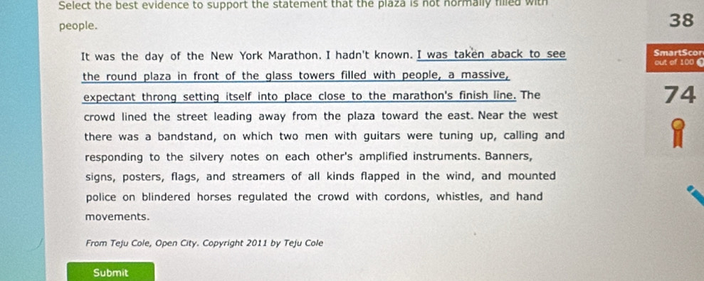 Select the best evidence to support the statement that the plaza is not normally filled with 
people.
38
It was the day of the New York Marathon. I hadn't known. I was taken aback to see out of 100 0 SmartScor 
the round plaza in front of the glass towers filled with people, a massive, 
expectant throng setting itself into place close to the marathon's finish line. The 74
crowd lined the street leading away from the plaza toward the east. Near the west 
there was a bandstand, on which two men with guitars were tuning up, calling and
8
responding to the silvery notes on each other's amplified instruments. Banners, 
signs, posters, flags, and streamers of all kinds flapped in the wind, and mounted 
police on blindered horses regulated the crowd with cordons, whistles, and hand 
movements. 
From Teju Cole, Open City. Copyright 2011 by Teju Cole 
Submit