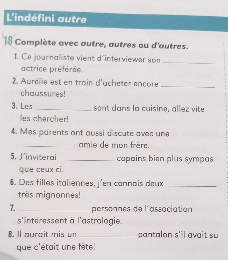 L'indéfini autre 
18 Complète avec autre, autres ou d'autres. 
1. Ce journaliste vient d’interviewer son_ 
actrice préférée. 
2. Aurélie est en train d’acheter encore_ 
chaussures! 
3. Les _sont dans la cuisine, allez vite 
les chercher! 
4. Mes parents ont aussi discuté avec une 
_amie de mon frère. 
5. J’inviterai _copains bien plus sympas 
que ceux-ci. 
6. Des filles italiennes, j’en connais deux_ 
très mignonnes! 
7. _personnes de l’association 
s’intéressent à l'astrologie. 
8. Il aurait mis un _pantalon s’il avait su 
que c'était une fête!