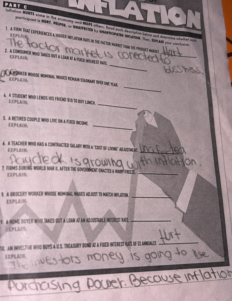 Inflation HURTS some in the economy and HELPS others. Read each description below and determine whether each 
participant is HURT, HELPED, or UNAFFECTED by UNANTICIPATED INFLATION. Then, EXPLAIN your conclusion. 
EXPLAIN. 
1. A FIRM THAT EXPERIENCES A HIGHER INFLATION RATE IN THE FACTOR MARKET THAN THE PRODUCT MARKET 
2. A CONSUMER WHO TAKES OUT A LOAN AT A FIXED INTEREST RATE. 
EXPLAIN: 
_ 
_ 
A WORKER WHOSE NOMINAL WAGES REMAIN STAGNANT OVER ONE YEAR 
EXPLAIN: 
_ 
_ 
4. A STUDENT WHO LENDS HIS FRIEND $10 TO BUY LUNCH. 
EXPLAIN: 
5, A RETIRED COUPLE WHO LIVE ON A FIXED INCOME. 
EXPLAIN: 
_ 
_ 
6. A TEACHER WHO HAS A CONTRACTED SALARY WITH A "COST OF LIVING" ADJUSTMENT 
EXPLAIN: 
7. FIRMS DURING WORLD WAR II, AFTER THE GOVERRMENT ENACTED A WAGE-FREEZE._ 
EXPLAIN; 
_ 
B. A GROCERY WORKER WHOSE NOMINAL WAGES ADJUST TO MATCH INFLATION. 
EXPLAIN: 
9. A HOME BUYER WHO TAKES OUT A LOAN AT AN ADJUSTABLE INTEREST RATE._ 
EXPLAIN： 
10, AN INVESTOR WHO BUYS A U.S. TREASURY BOND AT A FIXED INTEREST RATE OF 5% ANNUALLY._ 
EXPLAIN;