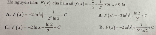 Họ nguyên hàm F(x) của hàm số f(x)=- 2/x + 1/2^x  với x!= 0 là
A. F(x)=-2ln |x|- 1/2^xln 2 +C B. F(x)=-2ln |x|+ ln 2/2^x +C
C. F(x)=-2ln x+ ln 2/2^x +C F(x)=-2ln |x|+ 1/2^xln 2 +C
D.