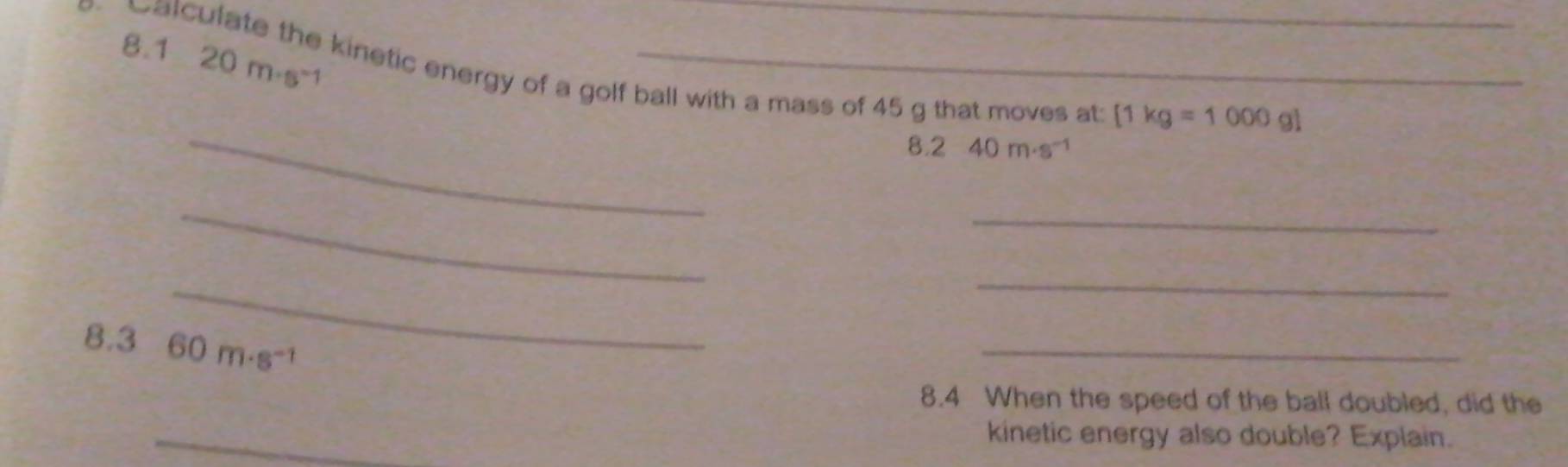 8.1 20m· s^(-1)
Catculate the kinetic energy of a golf ball with a mass of 45 g that moves at 
_
[1kg=1000g]
8.240m· s^(-1)
_ 
_ 
_ 
_ 
8.3 60m· s^(-1)
_ 
8.4 When the speed of the ball doubled, did the 
_ 
kinetic energy also double? Explain.