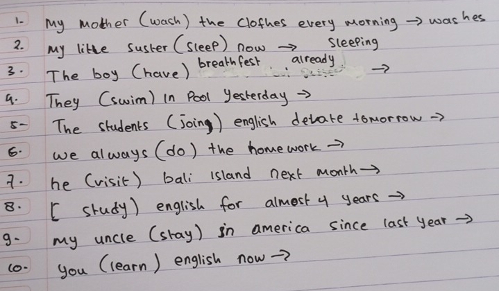 My mother (wash) the clofhes every morning > washes 
2. my likle susher (sleep) now →> sleeping 
3· The boy (have) breathfest. already 
9. They (swim) in Pool yesterday 
5- The students (joing ) english detate tomorrow 
6. we always (do) the homework→> 
7. he (visit) bali island next month→ 
8. [ srudy) english for almest y years →> 
9. my uncle (skay) in america since last year
(0- you (learn) english now-?