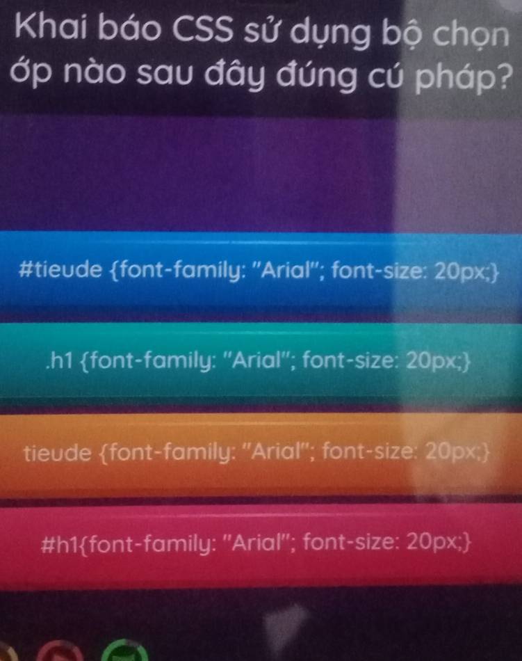 Khai báo CSS sử dụng bộ chọn
ớp nào sau đây đúng cú pháp?
#tieude font-family: ''Arial''; font-size: 20px;.h1 font-family: ''Arial''; font-size: 20px;
tieude font-family: "Arial'; font-size: 20px;
#h1font-family: ''Arial''; font-size: 20px;