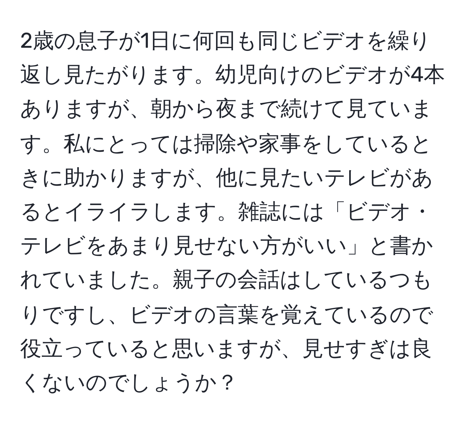 2歳の息子が1日に何回も同じビデオを繰り返し見たがります。幼児向けのビデオが4本ありますが、朝から夜まで続けて見ています。私にとっては掃除や家事をしているときに助かりますが、他に見たいテレビがあるとイライラします。雑誌には「ビデオ・テレビをあまり見せない方がいい」と書かれていました。親子の会話はしているつもりですし、ビデオの言葉を覚えているので役立っていると思いますが、見せすぎは良くないのでしょうか？