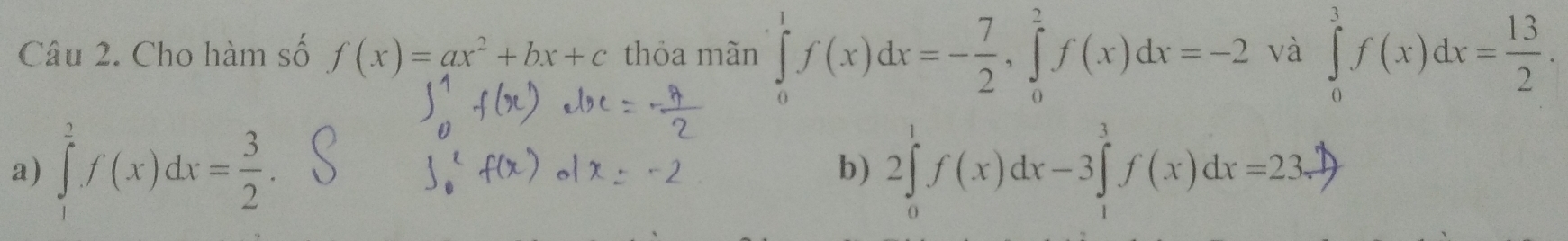 Cho hàm số f(x)=ax^2+bx+c thỏa mãn ∈tlimits _0^(1f(x)dx=-frac 7)2, ∈tlimits _0^(2f(x)dx=-2 và ∈tlimits _0^3f(x)dx=frac 13)2.
a) ∈tlimits _1^(2f(x)dx=frac 3)2. 2∈tlimits _0^1f(x)dx-3∈tlimits _1^3f(x)dx=23.7)
b)