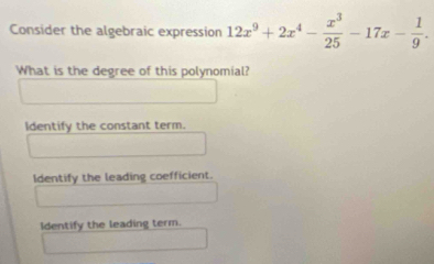 Consider the algebraic expression 12x^9+2x^4- x^3/25 -17x- 1/9 . 
What is the degree of this polynomial?
Identify the constant term.
Identify the leading coefficient.
Identify the leading term.